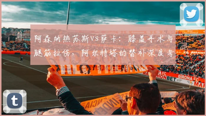 阿森纳热苏斯vs萨卡：膝盖手术与腿筋拉伤，阿尔特塔的替补深度考验
