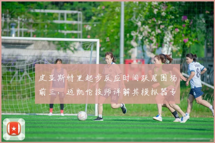 皮亚斯特里起步反应时间跃居围场前三，迈凯伦技师详解其模拟器专项训练数据模型