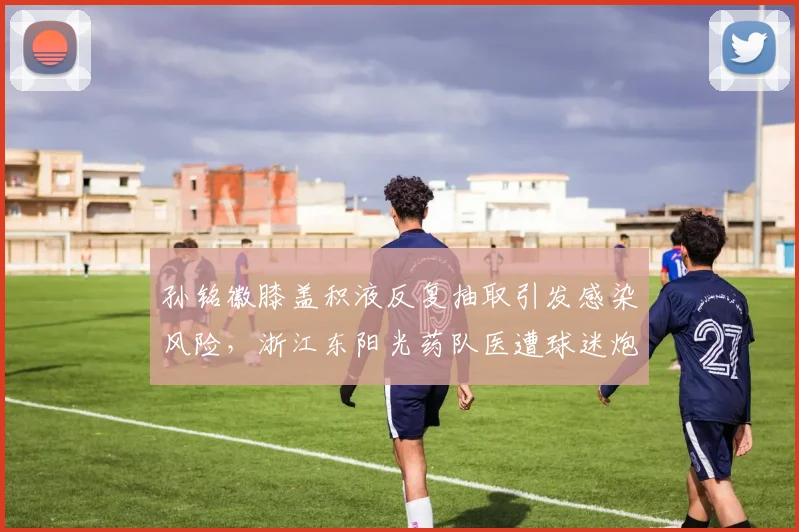 孙铭徽膝盖积液反复抽取引发感染风险，浙江东阳光药队医遭球迷炮轰