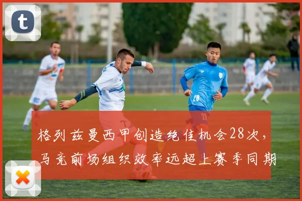 格列兹曼西甲创造绝佳机会28次，马竞前场组织效率远超上赛季同期
