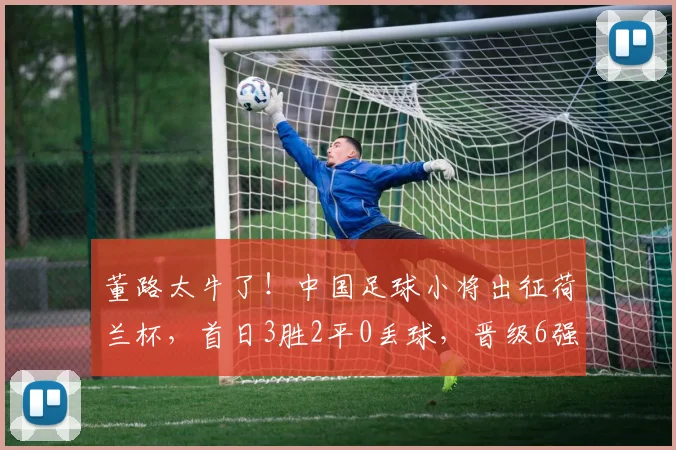 董路太牛了！中国足球小将出征荷兰杯，首日3胜2平0丢球，晋级6强