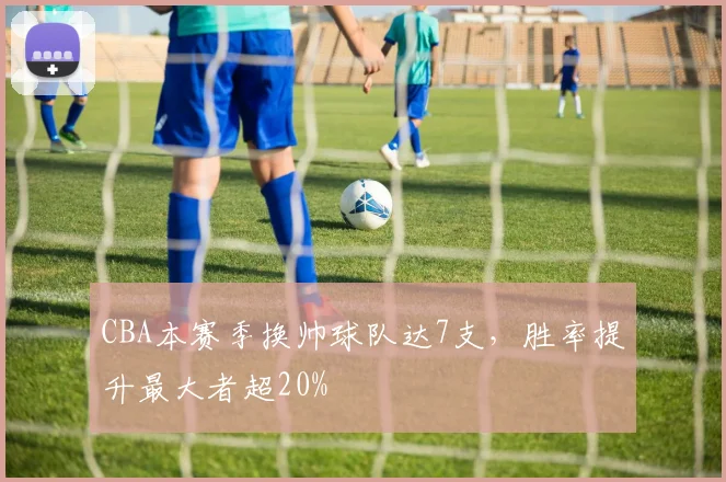 CBA本赛季换帅球队达7支，胜率提升最大者超20%
