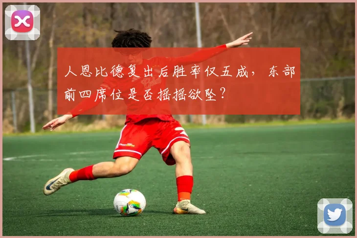 人恩比德复出后胜率仅五成，东部前四席位是否摇摇欲坠？