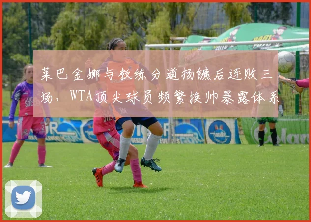 莱巴金娜与教练分道扬镳后连败三场，WTA顶尖球员频繁换帅暴露体系混乱