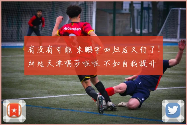 有没有可能 朱鹏宇回归后又行了！纠结天津唱莎啦啦 不如自我提升