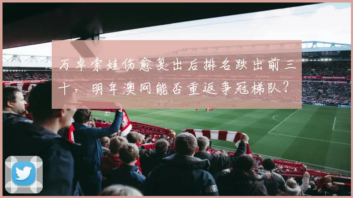 万卓索娃伤愈复出后排名跌出前三十，明年澳网能否重返争冠梯队？