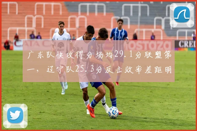 广东队快攻得分场均29.1分联盟第一，辽宁队25.3分反击效率差距明显