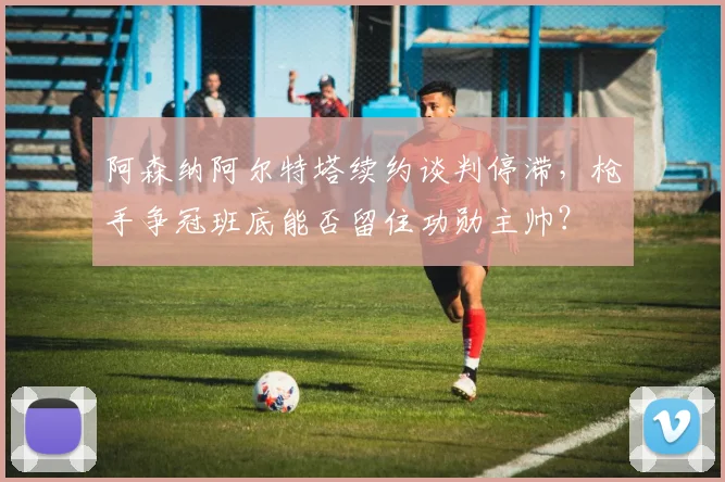 阿森纳阿尔特塔续约谈判停滞,枪手争冠班底能否留住功勋主帅?