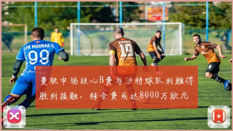 曼联中场核心B费与沙特球队利雅得胜利接触，转会费或达8000万欧元